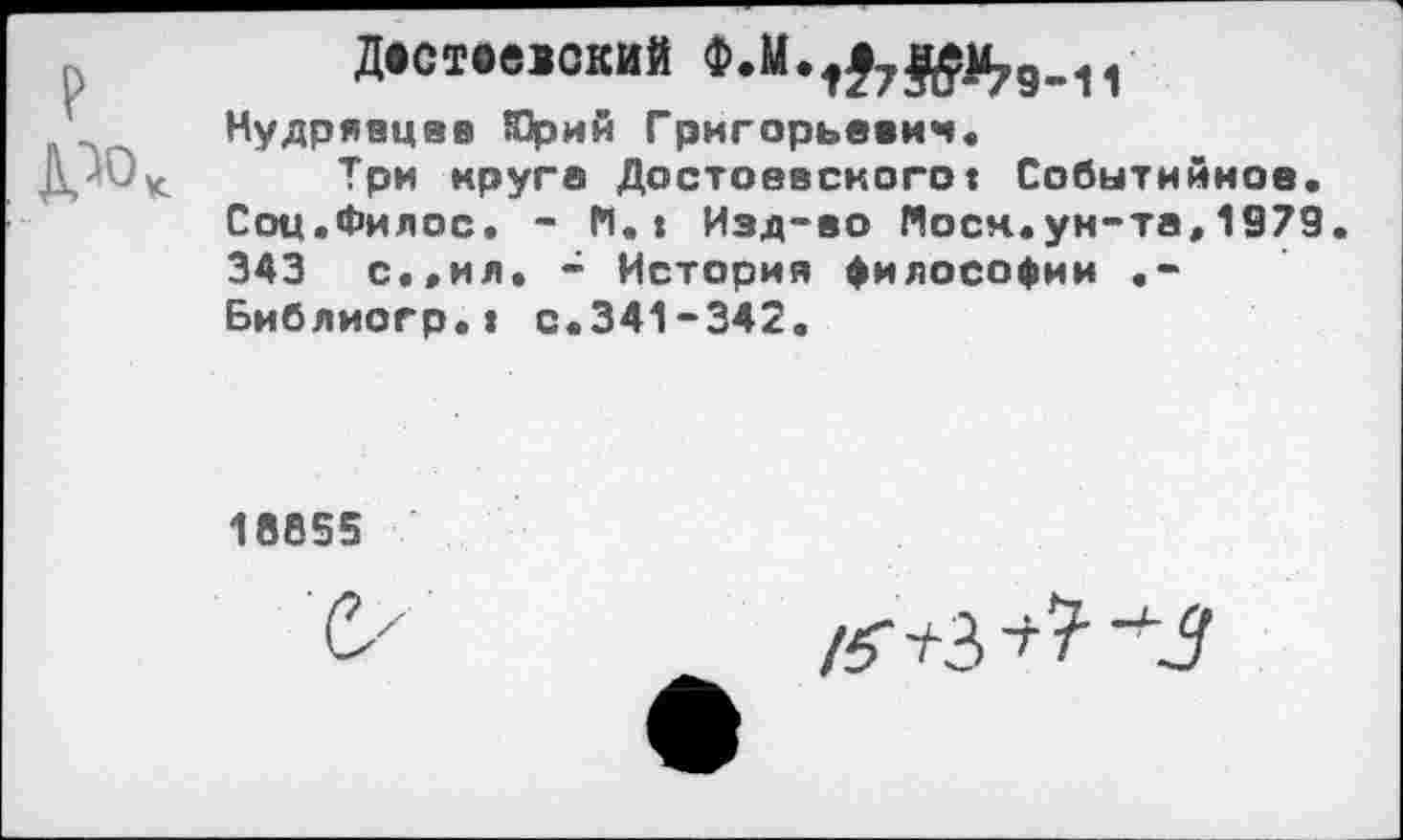 ﻿Д»ствеюкив
Кудрявцев Юрий Григорьевич.
Три круга Достоевскогот Событийное. Соц.Филос. - К.» Изд-во Моск.ун-та,1979. 343 с.,ил. - История философии .-Библиогр.» с.341-342.
18655